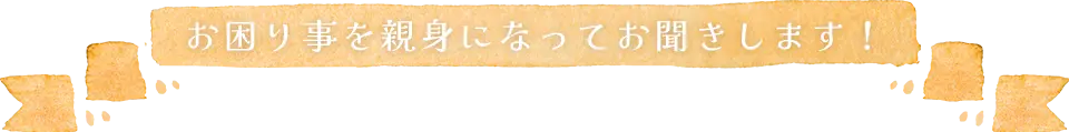 お困りごとを親身になってお聞きします
